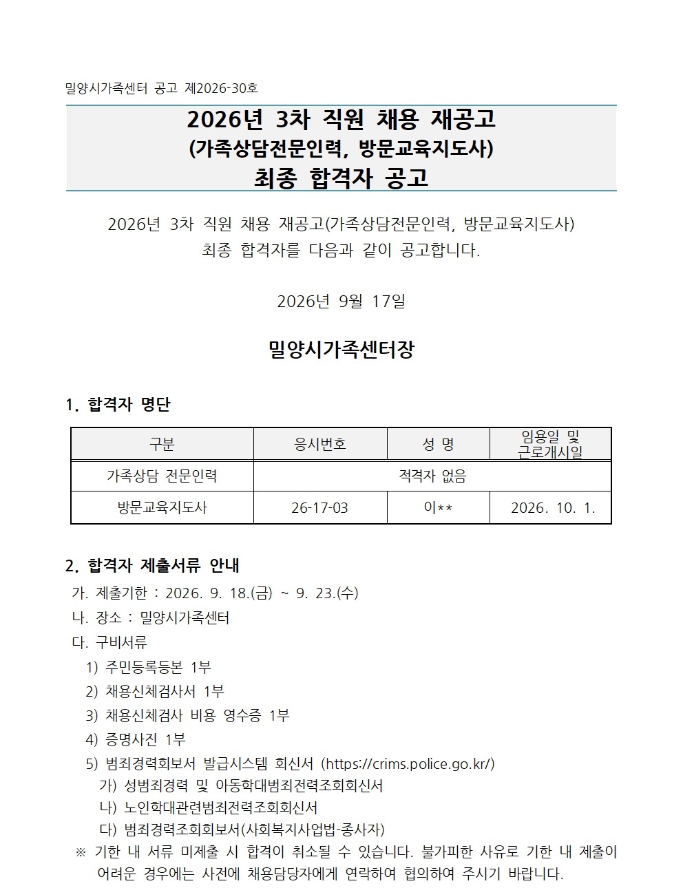 밀양시가족센터 공고 제2026-30호  2026년 3차 직원 채용 재공고 (가족상담전문인력, 방문교육지도사) 최종 합격자 공고   2026년 3차 직원 채용 재공고(가족상담전문인력, 방문교육지도사)최종 합격자를 다음과 같이 공고합니다.  2026년 9월 17일  밀양시가족센터장   1. 합격자 명단  구분 응시번호 성 명 임용일 및 근로개시일 가족상담 전문인력 적격자 없음 방문교육지도사 26-17-03 이** 2026. 10. 1.   2. 합격자 제출서류 안내  가. 제출기한 : 2026. 9. 18.(금) ~ 9. 23.(수)  나. 장소 : 밀양시가족센터   다. 구비서류    1) 주민등록등본 1부     2) 채용신체검사서 1부     3) 채용신체검사 비용 영수증 1부    4) 증명사진 1부    5) 범죄경력회보서 발급시스템 회신서 (https://crims.police.go.kr/)      가) 성범죄경력 및 아동학대범죄전력조회회신서      나) 노인학대관련범죄전력조회회신서      다) 범죄경력조회회보서(사회복지사업법-종사자) ※ 기한 내 서류 미제출 시 합격이 취소될 수 있습니다. 불가피한 사유로 기한 내 제출이 어려운 경우에는 사전에 채용담당자에게 연락하여 협의하여 주시기 바랍니다.