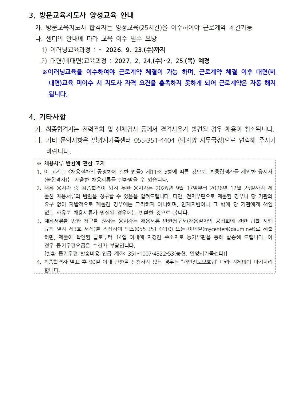 3. 방문교육지도사 양성교육 안내   가. 방문교육지도사 합격자는 양성교육(25시간)을 이수하여야 근로계약 체결가능   나. 센터의 안내에 따라 교육 이수 필수 요망     1) 이러닝교육과정 : ~ 2026. 9. 23.(수)까지     2) 대면(비대면)교육과정 : 2027. 2. 24.(수)~2. 25.(목) 예정   ※이러닝교육을 이수하여야 근로계약 체결이 가능 하며, 근로계약 체결 이후 대면(비대면)교육 미이수 시 지도사 자격 요건을 충족하지 못하게 되어 근로계약은 자동 해지됩니다.  4. 기타사항   가. 최종합격자는 전력조회 및 신체검사 등에서 결격사유가 발견될 경우 채용이 취소됩니다.   나. 기타 문의사항은 밀양시가족센터 055-351-4404 (박지양 사무국장)으로 연락해 주시기 바랍니다.  ※ 채용서류 반환에 관한 고지 1. 이 고지는 <채용절차의 공정화에 관한 법률> 제11조 5항에 따른 것으로, 최종합격자를 제외한 응시자(불합격자)는 제출한 채용서류를 반환받을 수 있습니다. 2. 채용 응시자 중 최종합격이 되지 못한 응시자는 2026년 9월 17일부터 2026년 12월 25일까지 제출한 채용서류의 반환을 청구할 수 있음을 알려드립니다. 다만, 전자우편으로 제출된 경우나 당 기관의 요구 없이 자발적으로 제출한 경우에는 그러하지 아니하며, 천재지변이나 그 밖에 당 기관에게 책임없는 사유로 채용서류가 멸실된 경우에는 반환한 것으로 봅니다.  3. 채용서류를 반환 청구를 원하는 응시자는 채용서류 반환청구서(채용절차의 공정화에 관한 법률 시행규칙 별지 제3호 서식)를 작성하여 팩스(055-351-4410) 또는 이메일(mycenter@daum.net)로 제출하면, 제출이 확인된 날로부터 14일 이내에 지정한 주소지로 등기우편을 통해 발송해 드립니다. 이 경우 등기우편요금은 수신자 부담입니다.     [반환 등기우편 발송비용 입금 계좌: 351-1007-4322-53(농협, 밀양시가족센터)] 4. 최종합격자 발표 후 90일 이내 반환을 신청하지 않는 경우는 “개인정보보호법” 따라 지체없이 파기처리 합니다. 