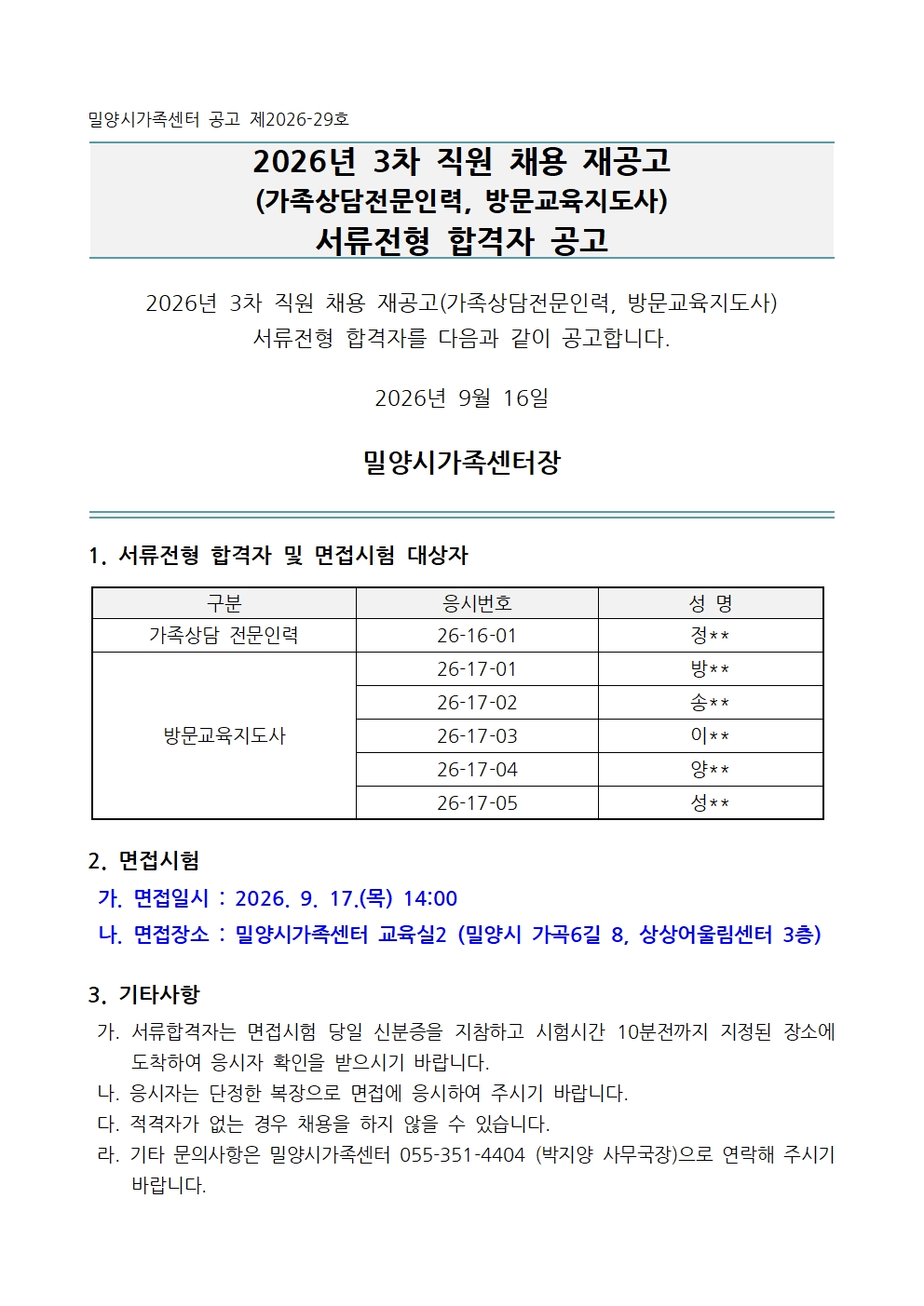 밀양시가족센터 공고 제2026-29호   2026년 3차 직원 채용 재공고 (가족상담전문인력, 방문교육지도사) 서류전형 합격자 공고   2026년 3차 직원 채용 재공고(가족상담전문인력, 방문교육지도사)서류전형 합격자를 다음과 같이 공고합니다.  2026년 9월 16일  밀양시가족센터장   1. 서류전형 합격자 및 면접시험 대상자  구분 응시번호 성 명 가족상담 전문인력 26-16-01 정** 방문교육지도사 26-17-01 방** 26-17-02 송** 26-17-03 이** 26-17-04 양** 26-17-05 성**   2. 면접시험   가. 면접일시 : 2026. 9. 17.(목) 14:00  나. 면접장소 : 밀양시가족센터 교육실2 (밀양시 가곡6길 8, 상상어울림센터 3층)  3. 기타사항  가. 서류합격자는 면접시험 당일 신분증을 지참하고 시험시간 10분전까지 지정된 장소에 도착하여 응시자 확인을 받으시기 바랍니다.  나. 응시자는 단정한 복장으로 면접에 응시하여 주시기 바랍니다.  다. 적격자가 없는 경우 채용을 하지 않을 수 있습니다.  라. 기타 문의사항은 밀양시가족센터 055-351-4404 (박지양 사무국장)으로 연락해 주시기 바랍니다.